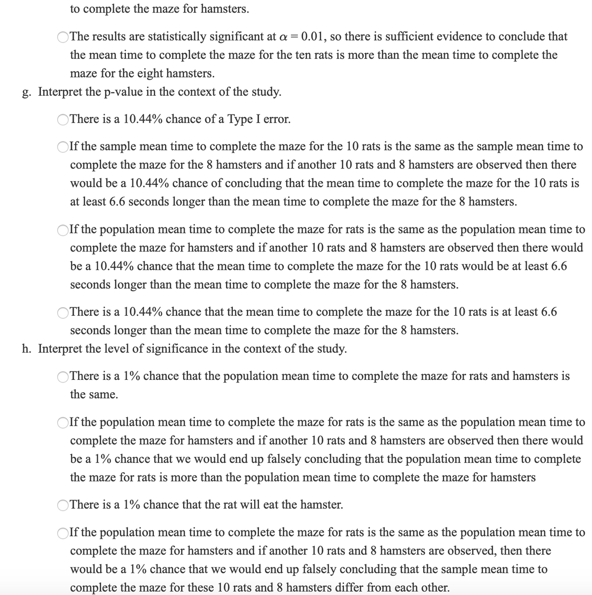 to complete the maze for hamsters.
OThe results are statistically significant at a = 0.01, so there is sufficient evidence to conclude that
the mean time to complete the maze for the ten rats is more than the mean time to complete the
maze for the eight hamsters.
g. Interpret the p-value in the context of the study.
OThere is a 10.44% chance of a Type I error.
Olf the sample mean time to complete the maze for the 10 rats is the same as the sample mean time to
complete the maze for the 8 hamsters and if another 10 rats and 8 hamsters are observed then there
would be a 10.44% chance of concluding that the mean time to complete the maze for the 10 rats is
at least 6.6 seconds longer than the mean time to complete the maze for the 8 hamsters.
If the population mean time to complete the maze for rats is the same as the population mean time to
complete the maze for hamsters and if another 10 rats and 8 hamsters are observed then there would
be a 10.44% chance that the mean time to complete the maze for the 10 rats would be at least 6.6
seconds longer than the mean time to complete the maze for the 8 hamsters.
There is a 10.44% chance that the mean time to complete the maze for the 10 rats is at least 6.6
seconds longer than the mean time to complete the maze for the 8 hamsters.
h. Interpret the level of significance in the context of the study.
OThere is a 1% chance that the population mean time to complete the maze for rats and hamsters is
the same.
OIf the population mean time to complete the maze for rats is the same as the population mean time to
complete the maze for hamsters and if another 10 rats and 8 hamsters are observed then there would
be a 1% chance that we would end up falsely concluding that the population mean time to complete
the maze for rats is more than the population mean time to complete the maze for hamsters
OThere is a 1% chance that the rat will eat the hamster.
OIf the population mean time to complete the maze for rats is the same as the population mean time to
complete the maze for hamsters and if another 10 rats and 8 hamsters are observed, then there
would be a 1% chance that we would end up falsely concluding that the sample mean time to
complete the maze for these 10 rats and 8 hamsters differ from each other.
