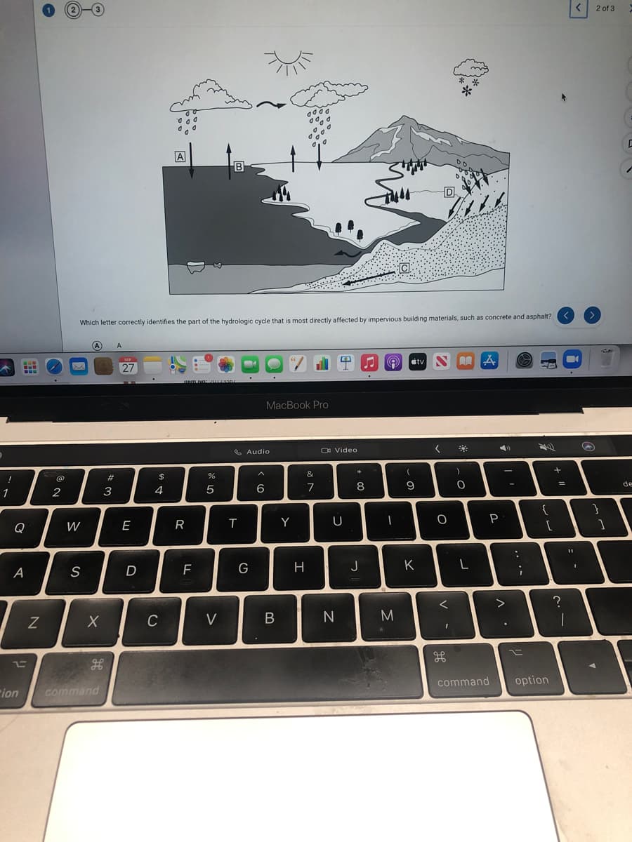 2 of 3
A
B
Which letter correctly identifies the part of the hydrologic cycle that is most directly affected by impervious building materials, such as concrete and asphalt?
A
dtv
27
MacBook Pro
O Video
&
23
3
4.
5
6
8
9
de
1
2
{
}
E
R
Y
U
P
Q
W
D
G
H
J
K
L
A
>
Z
C
V
B
command
option
ion
command
フ
