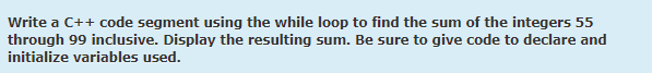 Write a C++ code segment using the while loop to find the sum of the integers 55
through 99 inclusive. Display the resulting sum. Be sure to give code to declare and
initialize variables used.
