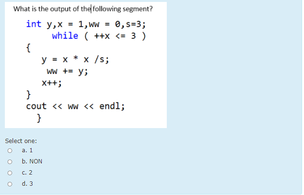 What is the output of the following segment?
int y,x = 1, ww = 0,s=3;
while ( ++x <= 3 )
{
y = x * x /s;
Ww += y;
X++;
}
cout <« ww <« endl;
}
Select one:
а. 1
b. NON
С. 2
d. 3
