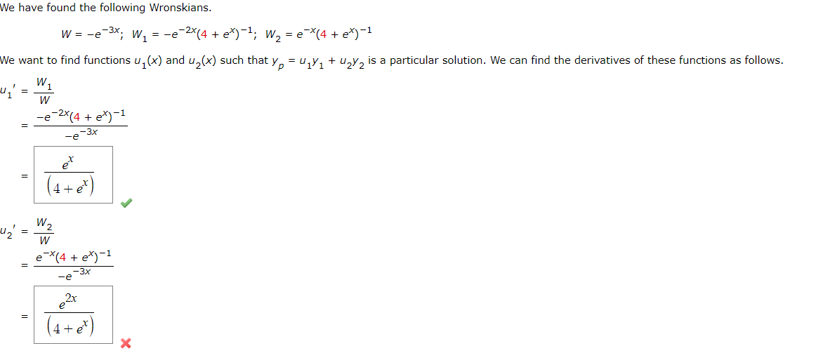 We have found the following Wronskians.
W = −e-³x; W₁ = −e¯²×(4 + e*)−¹; W₂ = e¯×(4 + e*)−¹
We want to find functions u₁(x) and u₂(x) such that y₁ = U₁Y₁ + U₂Y₂ is a particular solution. We can find the derivatives of these functions as follows.
W₁
W
"₁"
4₂
=
=
=
-e-2x(4+ex)-1
-e-3x
et
(4+ e*)
W₂
W
ex(4+ex)-1
-3x
-e
e2x
(4+et)
X