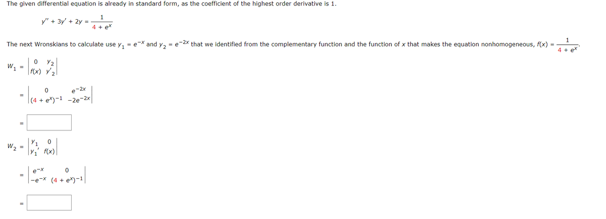 The given differential equation is already in standard form, as the coefficient of the highest order derivative is 1.
1
4 + ex
The next Wronskians to calculate use y₁ = e-X and Y₂ = e-2x that we identified from the complementary function and the function of x that makes the equation nonhomogeneous, f(x)
W₁ =
1
W₂
=
0
= 1 (4 + 2x)
=
y" + 3y' + 2y =
0
Y2
f(x) y'₂
=
e-2x
(4 + ex)-1 -2e-2x
= |
Y₁ 0
Y₁' f(x)
0
-e-x (4 + ex)-1|
e-x
=
1
4 + ex