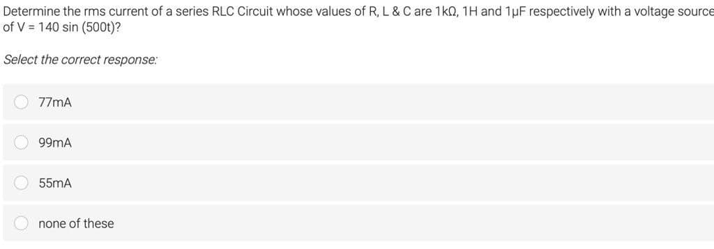 Determine the rms current of a series RLC Circuit whose values of R, L & C are 1k0, 1H and 1 μF respectively with a voltage source
of V = 140 sin (500t)?
Select the correct response:
77mA
99mA
55mA
none of these