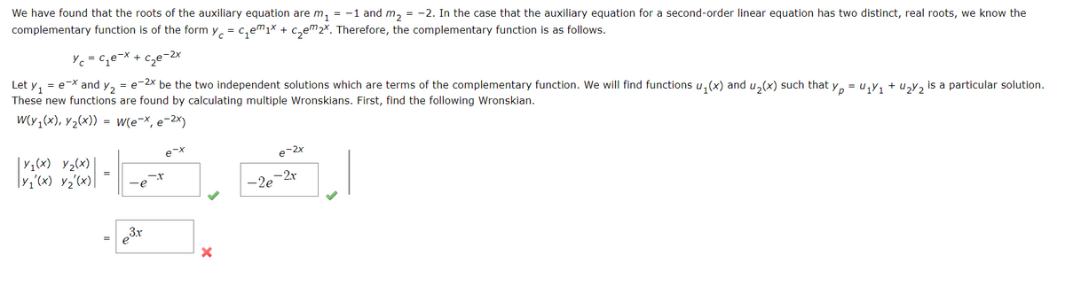 We have found that the roots of the auxiliary equation are m₁ = -1 and m₂ = -2. In the case that the auxiliary equation for a second-order linear equation has two distinct, real roots, we know the
complementary function is of the form y = ₁₁x + ₂em 2x. Therefore, the complementary function is as follows.
с
e-x + c₂e-2x
Let y₁ = e-x and Y2 =e-2x be the two independent solutions which are terms of the complementary function. We will find functions u₁(x) and u₂(x) such that yµ = U₁Y₁ + ₂y is a particular solution.
These new functions are found by calculating multiple Wronskians. First, find the following Wronskian.
W(y₁(x), y₂(x)) = W(e-x, e-²x)
Yc=c₁e
Ус
Y₁(x) Y₂(x)
|Y₁'(x) y/₂'(x)|
=
=
∙e
3.x
e
-X
e-x
X
e-2x
-2e-2r