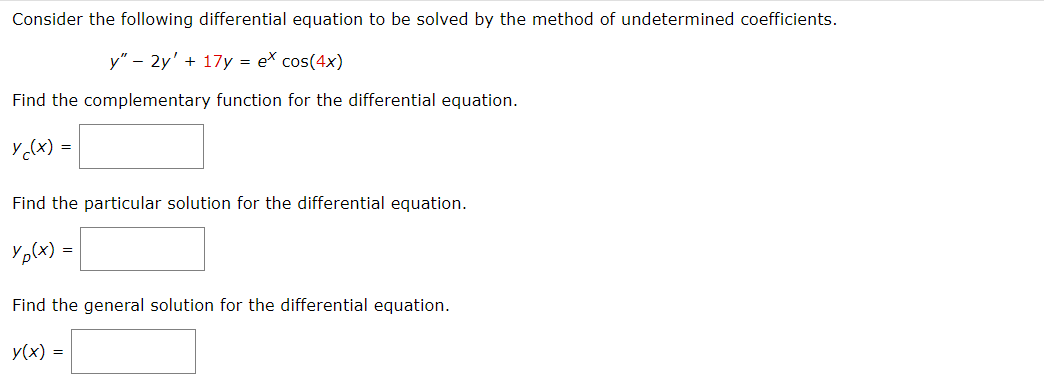 Consider the following differential equation to be solved by the method of undetermined coefficients.
y" - 2y' + 17y = ex cos(4x)
Find the complementary function for the differential equation.
y ((x) =
Find the particular solution for the differential equation.
Yp(x) =
Find the general solution for the differential equation.
y(x) =