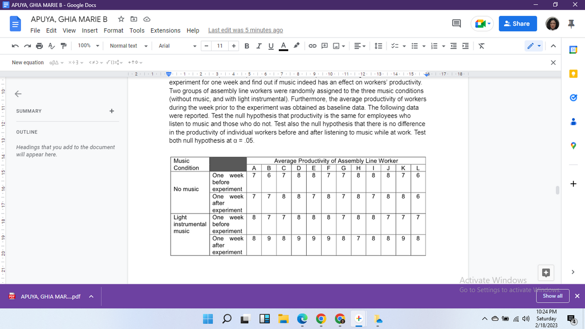 20
APUYA, GHIA MARIE B - Google Docs
na? 100%
APUYA, GHIA MARIE B ☆
File Edit View Insert Format Tools Extensions Help
←
New equation aßA X÷3
aßAX÷3 <*>= √ {}x! +
BOE
PDF
SUMMARY
OUTLINE
Normal text
APUYA, GHIA MAR....pdf
+
Headings that you add to the document
will appear here.
Arial
Music
Condition
17 18
21|1|2|3|4|5|6 6781 +9+1+10+1+11+||+12+||+13+||+14+||+15+||| 16 |
experiment for one week and find out if music indeed has an effect on workers' productivity.
Two groups of assembly line workers were randomly assigned to the three music conditions
(without music, and with light instrumental). Furthermore, the average productivity of workers
during the week prior to the experiment was obtained as baseline data. The following data
were reported. Test the null hypothesis that productivity is the same for employees who
listen to music and those who do not. Test also the null hypothesis that there is no difference
in the productivity of individual workers before and after listening to music while at work. Test
both null hypothesis at a = .05.
No music
Last edit was 5 minutes ago
11 + B I JA
U
Light
instrumental
music
■
■
A
One week 7
before
experiment
One week 7
after
One week 8
after
experiment
Average Productivity of Assembly Line Worker
B C D E F G H
6 7 8 8 7 7
K
8 8 8 7
7
experiment
One week 8 7
before
experiment
9
8
7
8
8
8
7
8
co
9 9
8 7
T
8 7 8 8
9
E E = EE E
• E
Too
8
8
8 7 8 8 6
7 8
+
7
8
7
L
6
9
7
8
O
X
Share
0
<
X
Activate Windows
Go to Settings to activate Windows.
Show all
10:24 PM
(4) Saturday
2/18/2023
X
H
31
Q
+
>
X