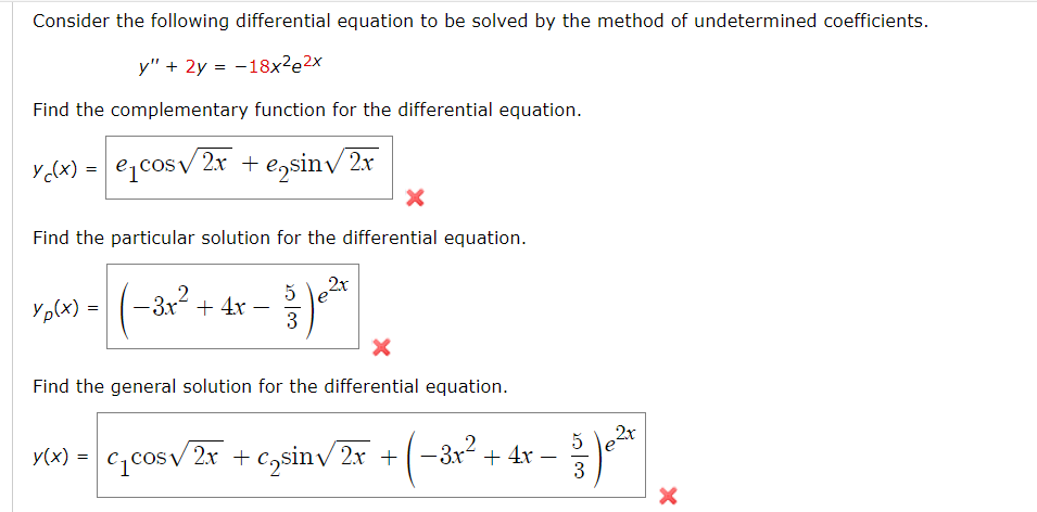 Consider the following differential equation to be solved by the method of undetermined coefficients.
y" + 2y = -18x²2x
Find the complementary function for the differential equation.
Y(x) = ecos2x + ensin√√/2x
X
Find the particular solution for the differential equation.
Yp(x)=
-3.x² + 4x
5
3
2x
Find the general solution for the differential equation.
y(x) = c₁cos√ 2x + c₂sin√2x +
-3.x².
2
-3x² + 4x -
20/00
5
3
2x
X