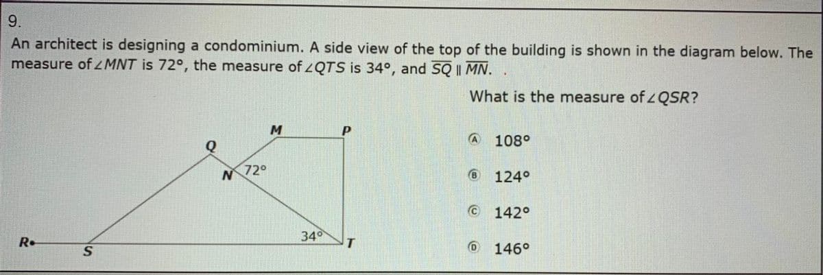 9.
An architect is designing a condominium. A side view of the top of the building is shown in the diagram below. The
measure of ZMNT is 72°, the measure of ZQTS is 34°, and SQ | MN.
What is the measure of QSR?
A 108°
Q
72°
(6)
124°
C 142°
34
R•
O 146°
SI
