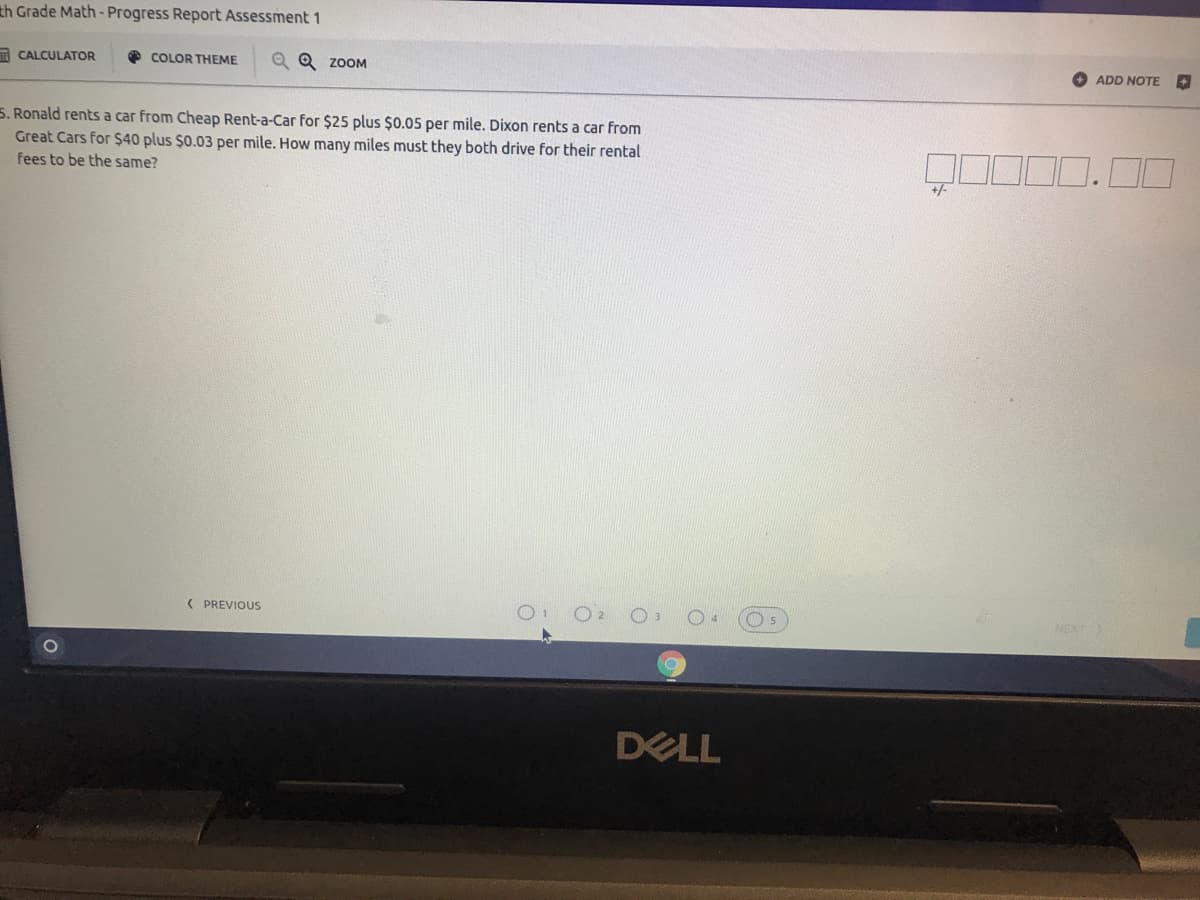 th Grade Math - Progress Report Assessment 1
A CALCULATOR
COLOR THEME
Q Q ZOOM
ADD NOTE
5. Ronald rents a car from Cheap Rent-a-Car for $25 plus $0.05 per mile. Dixon rents a car from
Great Cars for $40 plus $0.03 per mile. How many miles must they both drive for their rental
fees to be the same?
%/-
( PREVIOUS
O2
DELL
