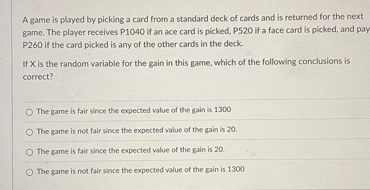 A game is played by picking a card from a standard deck of cards and is returned for the next
game. The player receives P1040 if an ace card is picked, P520 if a face card is picked, and pay
P260 if the card picked is any of the other cards in the deck.
If X is the random variable for the gain in this game, which of the following conclusions is
correct?
O The game is fair since the expected value of the gain is 1300
O The game is not fair since the expected value of the gain is 20.
O The game is fair since the expected value of the gain is 20.
The game is not fair since the expected value of the gain is 1300
