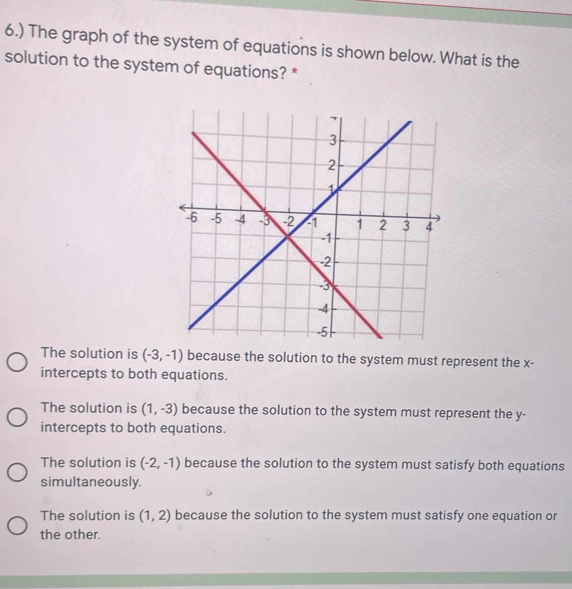 6.) The graph of the system of equations is shown below. What is the
solution to the system of equations?
3
2
6 5 4 3-2-1
1 2 3
4
-2
-3
-5-
The solution is (-3, -1) because the solution to the system must represent the x-
intercepts to both equations.
The solution is (1, -3) because the solution to the system must represent the
y-
intercepts to both equations.
The solution is (-2, -1) because the solution to the system must satisfy both equations
simultaneously.
The solution is (1, 2) because the solution to the system must satisfy one equation or
the other.
