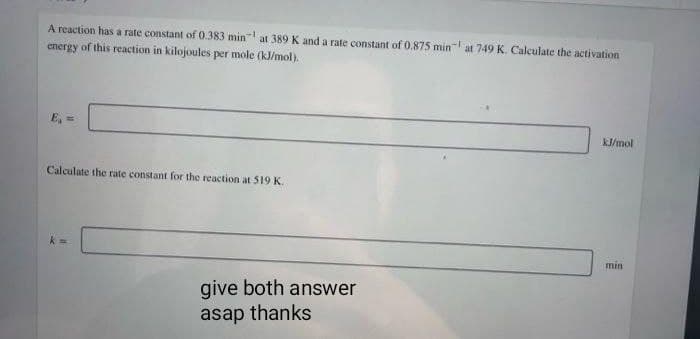 A reaction has a rate constant of 0.383 min at 389 K and a rate constant of 0.875 min at 749 K. Calculate the activation
energy of this reaction in kilojoules per mole (kJ/mol).
E₁ =
Calculate the rate constant for the reaction at 519 K.
give both answer
asap thanks
kJ/mol
min