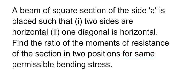 A beam of square section of the side 'a' is
placed such that (i) two sides are
horizontal (ii) one diagonal is horizontal.
Find the ratio of the moments of resistance
of the section in two positions for same
permissible bending stress.