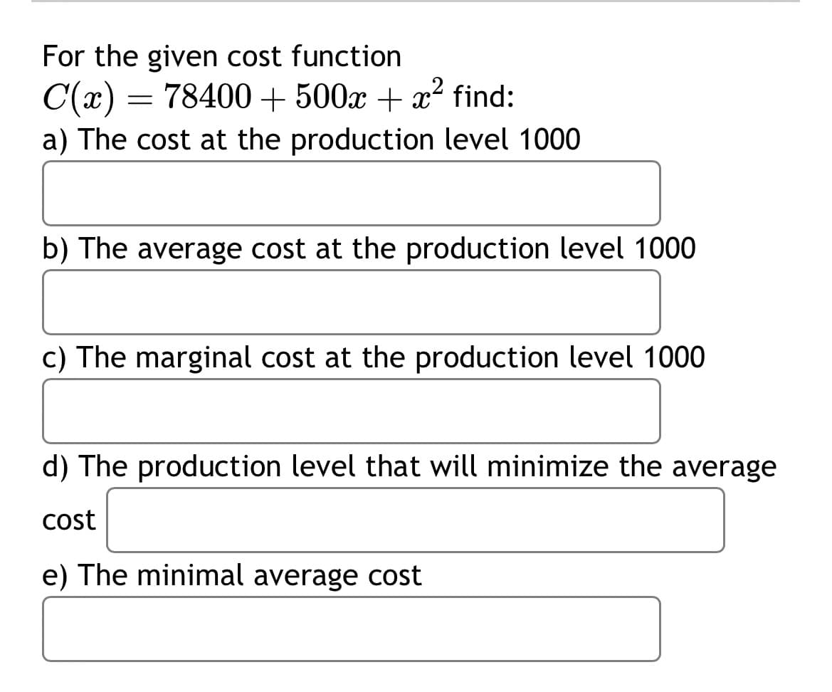 For the given cost function
C(x) = 78400+ 500x + x² find:
-
a) The cost at the production level 1000
b) The average cost at the production level 1000
c) The marginal cost at the production level 1000
d) The production level that will minimize the average
cost
e) The minimal average cost