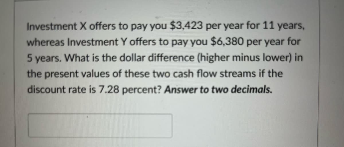 Investment X offers to pay you $3,423 per year for 11 years,
whereas Investment Y offers to pay you $6,380 per year for
5 years. What is the dollar difference (higher minus lower) in
the present values of these two cash flow streams if the
discount rate is 7.28 percent? Answer to two decimals.