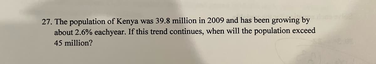 27. The population of Kenya was 39.8 million in 2009 and has been growing by
about 2.6% eachyear. If this trend continues, when will the population exceed
45 million?
162