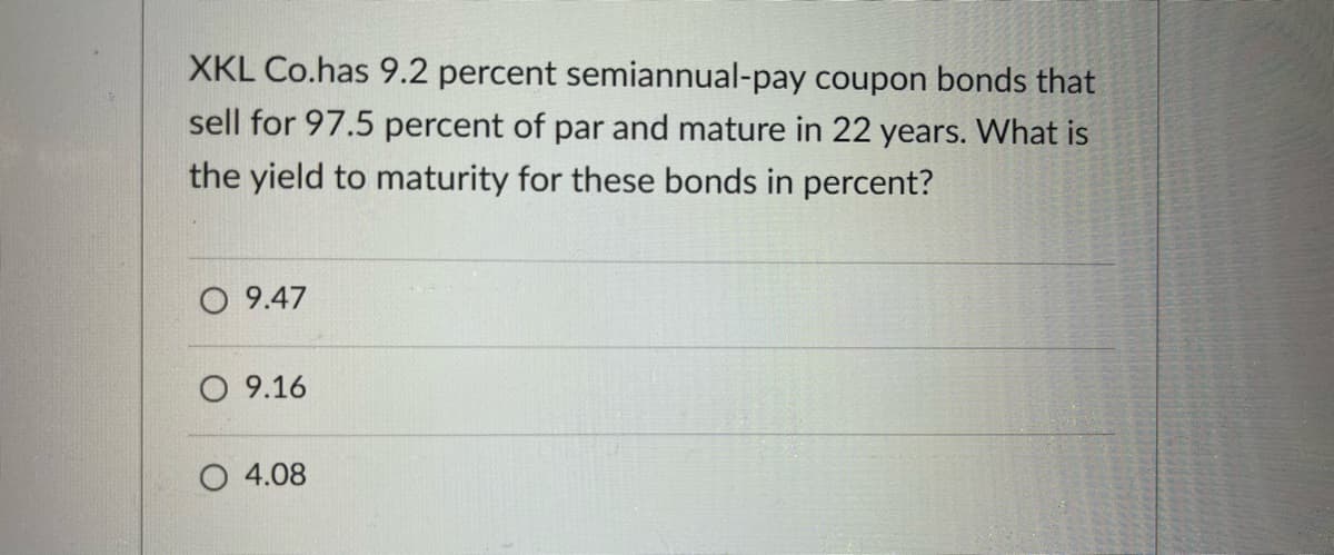 XKL Co.has 9.2 percent semiannual-pay coupon bonds that
sell for 97.5 percent of par and mature in 22 years. What is
the yield to maturity for these bonds in percent?
O 9.47
O 9.16
O 4.08