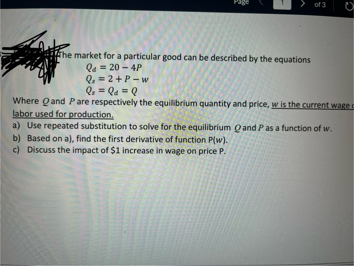 Page
A
of 3
C
The market for a particular good can be described by the equations
Qa= 20 - 4P
Qs = 2 + P-w
Qs = la = Q
Where Qand P are respectively the equilibrium quantity and price, w is the current wage
labor used for production.
a) Use repeated substitution to solve for the equilibrium Q and P as a function of w.
b) Based on a), find the first derivative of function P(w).
c) Discuss the impact of $1 increase in wage on price P.