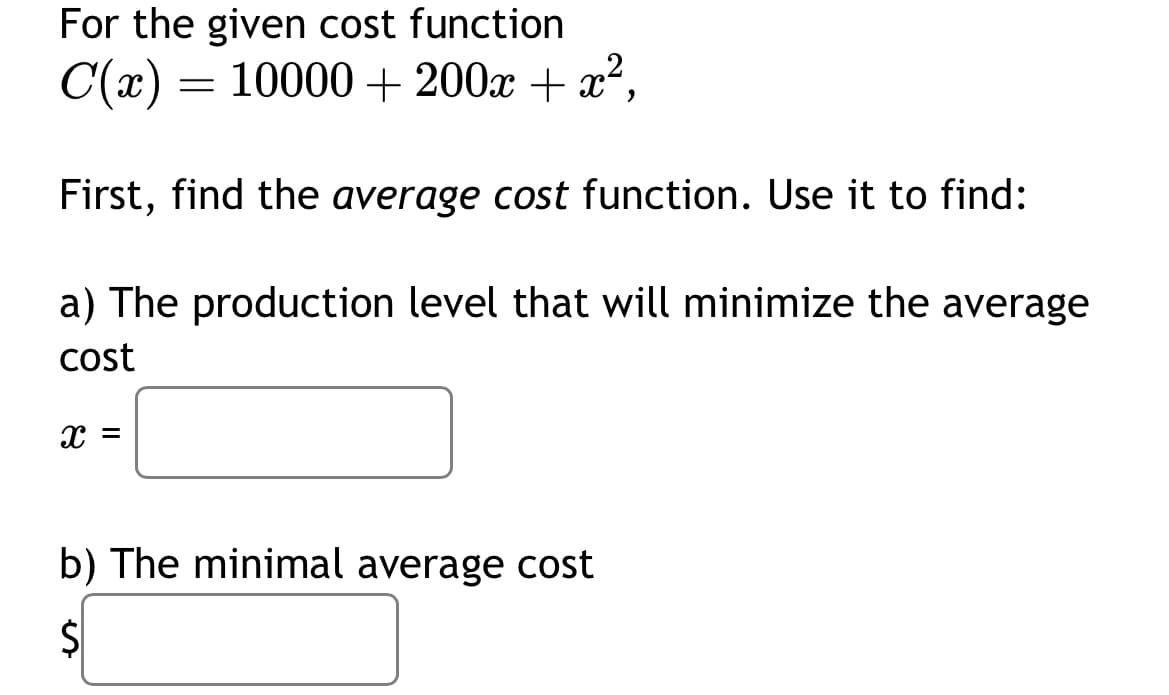 For the given cost function
C(x) = 10000 + 200x + x²,
First, find the average cost function. Use it to find:
a) The production level that will minimize the average
cost
X =
b) The minimal average cost
Ś