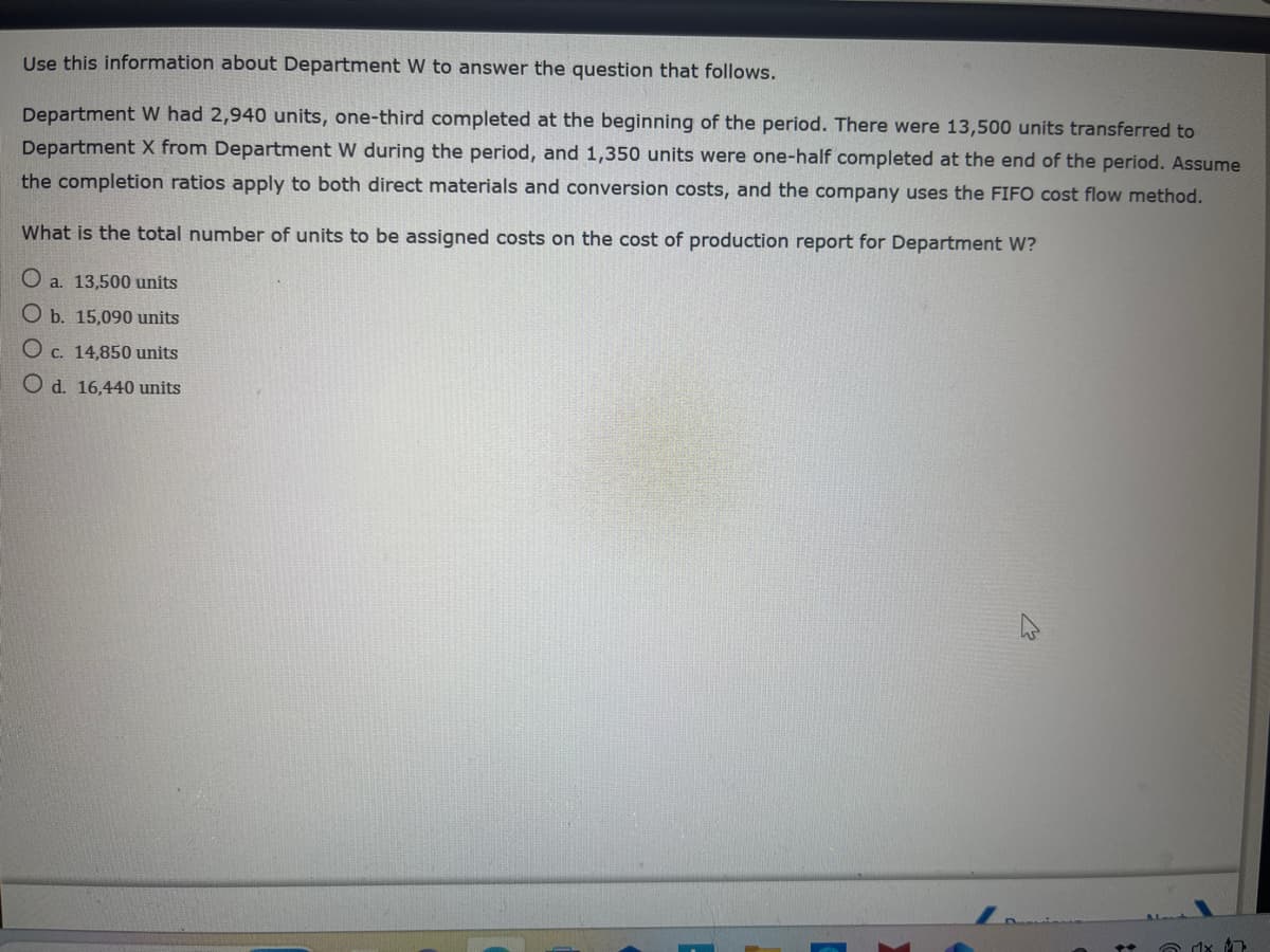 Use this information about Department W to answer the question that follows.
Department W had 2,940 units, one-third completed at the beginning of the period. There were 13,500 units transferred to
Department X from Department W during the period, and 1,350 units were one-half completed at the end of the period. Assume
the completion ratios apply to both direct materials and conversion costs, and the company uses the FIFO cost flow method.
What is the total number of units to be assigned costs on the cost of production report for Department W?
O a. 13,500 units
O b. 15,090 units
O c. 14,850 units
O d. 16,440 units