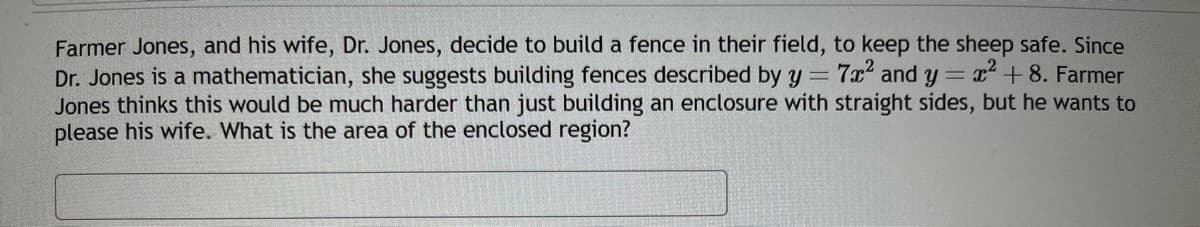 **Mathematical Enclosures for Farm Fields**

Farmer Jones and his wife, Dr. Jones, decide to build a fence in their field to keep the sheep safe. Since Dr. Jones is a mathematician, she suggests building fences described by the equations \( y = 7x^2 \) and \( y = x^2 + 8 \). Farmer Jones thinks this would be much harder than just building an enclosure with straight sides, but he wants to please his wife. 

**Problem:**

Given the equations of these curves, determine the area of the enclosed region.

**Explanation:**

1. **Equations of the Fences:**
   - First fence: \( y = 7x^2 \)
   - Second fence: \( y = x^2 + 8 \)

2. **Finding Intersection Points:**
   To find the region enclosed by these two curves, begin by finding their points of intersection. Set the equations equal to each other:
   \[ 7x^2 = x^2 + 8 \]

3. **Solving the Equation:**
   Subtract \( x^2 \) from both sides:
   \[ 6x^2 = 8 \]
   \[ x^2 = \frac{8}{6} \]
   \[ x^2 = \frac{4}{3} \]
   \[ x = \pm \sqrt{\frac{4}{3}} = \pm \frac{2}{\sqrt{3}} = \pm\frac{2\sqrt{3}}{3} \]

4. **Setting Up the Integral:**
   The area between two curves is found using integration:

   \[
   A = \int_{a}^{b} \left[ f(x) - g(x) \right] \, dx
   \]

   Here, \( f(x) = x^2 + 8 \) and \( g(x) = 7x^2 \), with limits of integration \( a = -\frac{2\sqrt{3}}{3} \) and \( b = \frac{2\sqrt{3}}{3} \).

5. **Calculating the Area:**
   \[
   A = \int_{-\frac{2\sqrt{3}}{3}}^{\frac{2\sqrt{3}}{3}} \left[ (x