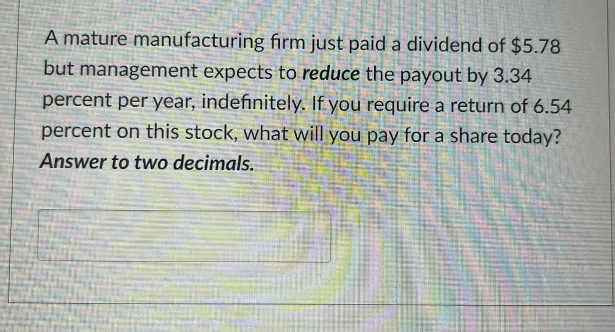 A mature manufacturing firm just paid a dividend of $5.78
but management expects to reduce the payout by 3.34
percent per year, indefinitely. If you require a return of 6.54
percent on this stock, what will you pay for a share today?
Answer to two decimals.