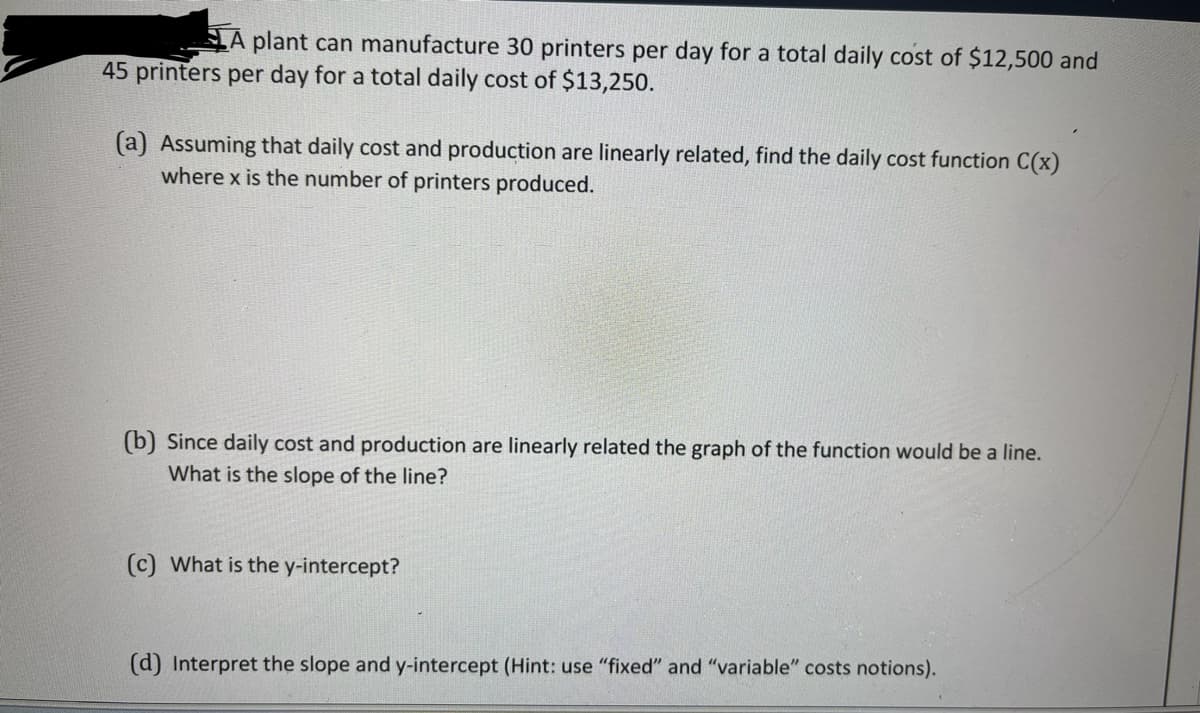 A plant can manufacture 30 printers per day for a total daily cost of $12,500 and
45 printers per day for a total daily cost of $13,250.
(a) Assuming that daily cost and production are linearly related, find the daily cost function C(x)
where x is the number of printers produced.
(b) Since daily cost and production are linearly related the graph of the function would be a line.
What is the slope of the line?
(c) What is the y-intercept?
(d) Interpret the slope and y-intercept (Hint: use "fixed" and "variable" costs notions).