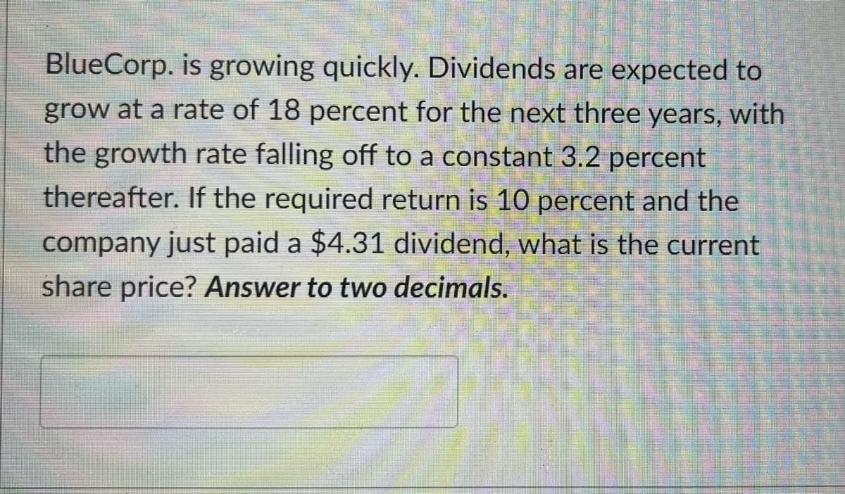 BlueCorp. is growing quickly. Dividends are expected to
grow at a rate of 18 percent for the next three years, with
the growth rate falling off to a constant 3.2 percent
thereafter. If the required return is 10 percent and the
company just paid a $4.31 dividend, what is the current
share price? Answer to two decimals.