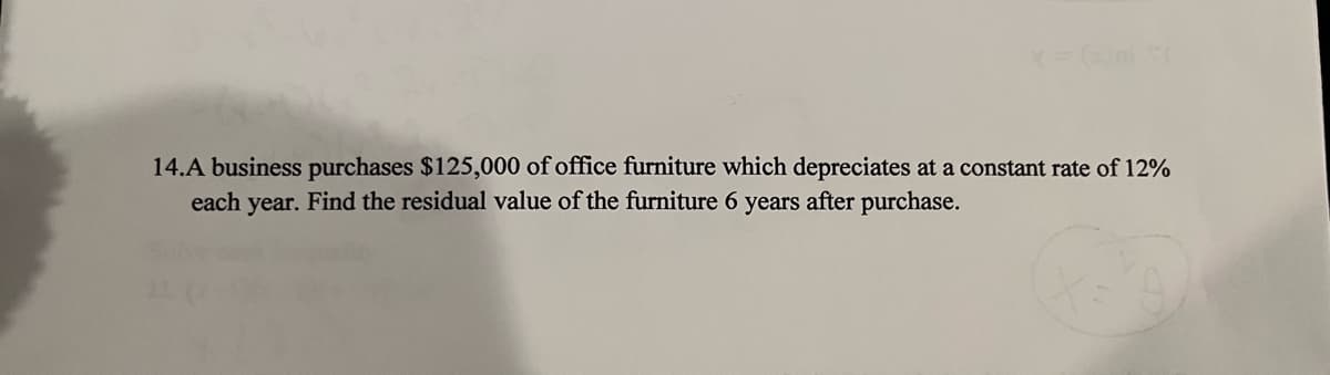 14.A business purchases $125,000 of office furniture which depreciates at a constant rate of 12%
each year. Find the residual value of the furniture 6 years after purchase.