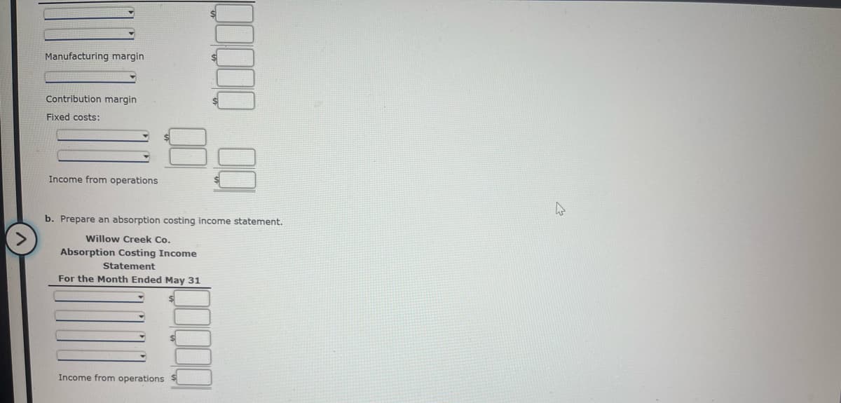 ### Educational Resource on Income Statements

#### a. Variable Costing Income Statement
To prepare a Variable Costing Income Statement, we follow these steps:

1. **Sales**: Record the total sales revenue.
2. **Variable Costs**: Record and subtract the total variable costs.
3. **Manufacturing Margin**: The difference between sales and variable costs.
4. **Fixed Costs**: Subtract fixed costs from the manufacturing margin to get the income from operations.

#### b. Absorption Costing Income Statement
To prepare an Absorption Costing Income Statement, follow these steps:

1. **Willow Creek Co.**
2. **Absorption Costing Income Statement**: 
3. **For the Month Ended May 31**: This heading specifies the period covered by the statement.
4. **Sales**: Record the total sales revenue.
5. **Less: Cost of Goods Sold**: Record the cost of goods sold and subtract it from sales.
6. **Gross Profit**: The difference between sales and cost of goods sold.
7. **Less: Selling and Administrative Expenses**: Subtract selling and administrative expenses from gross profit.
8. **Income from Operations**: The final income from operations after subtracting selling and administrative expenses.

### Example: Filling in Values
Let us assume we have the following hypothetical data to complete the income statements:

**Variable Costing Income Statement**
1. Sales: \( \_\_\_\_\_\_\_\_ \)
2. Variable Costs: \( \_\_\_\_\_\_\_\_ \)
3. Manufacturing Margin: \( \_\_\_\_\_\_\_\_ \)
4. Fixed Costs:
   - Fixed Manufacturing Costs: \( \_\_\_\_\_\_\_\_ \)
   - Fixed Selling and Administrative Costs: \( \_\_\_\_\_\_\_\_ \)
5. Income from Operations: \( \_\_\_\_\_\_\_\_ \)

**Absorption Costing Income Statement (Willow Creek Co.)**
1. Sales: \( \_\_\_\_\_\_\_\_ \)
2. Less: Cost of Goods Sold: \( \_\_\_\_\_\_\_\_ \)
3. Gross Profit: \( \_\_\_\_\_\_\_\_ \)
4. Less: Selling and Administrative Expenses: \( \_\_\_\_\_\_\_\_ \)
5. Income from Operations: \( \_\_\_\_\_\_\
