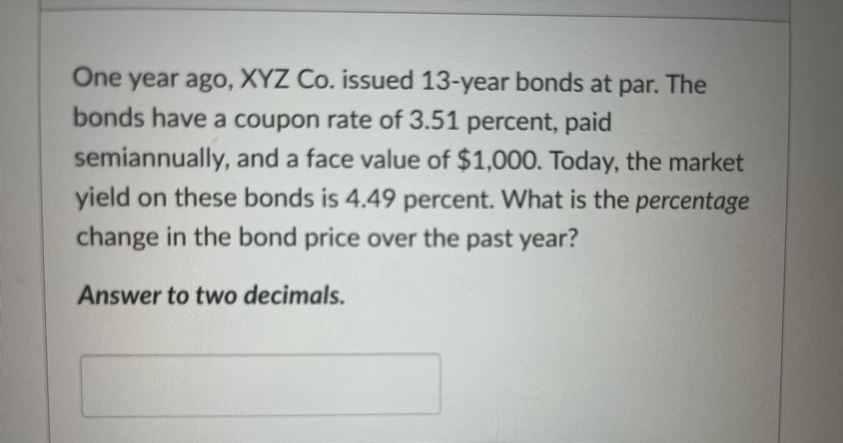 One year ago, XYZ Co. issued 13-year bonds at par. The
bonds have a coupon rate of 3.51 percent, paid
semiannually, and a face value of $1,000. Today, the market
yield on these bonds is 4.49 percent. What is the percentage
change in the bond price over the past year?
Answer to two decimals.