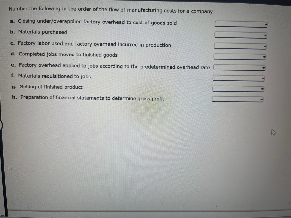 Number the following in the order of the flow of manufacturing costs for a company:
a. Closing under/overapplied factory overhead to cost of goods sold
b. Materials purchased
c. Factory labor used and factory overhead incurred in production
d. Completed jobs moved to finished goods
e. Factory overhead applied to jobs according to the predetermined overhead rate
f. Materials requisitioned to jobs
g. Selling of finished product
h. Preparation of financial statements to determine gross profit