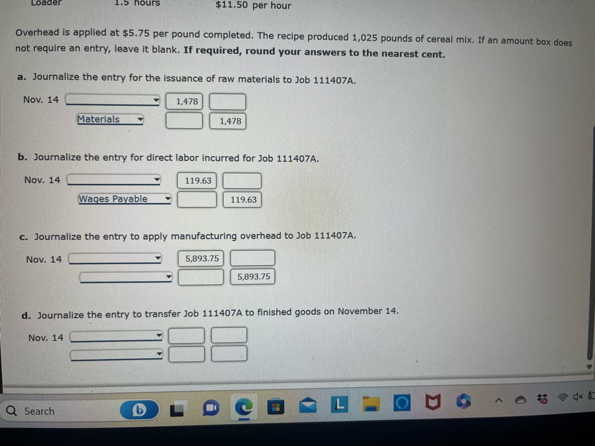 **Journal Entries for Job 111407A on November 14**

Overhead is applied at $5.75 per pound completed. The recipe produced 1,025 pounds of cereal mix. If an amount box does not require an entry, leave it blank. If required, round your answers to the nearest cent.

**a. Journalize the entry for the issuance of raw materials to Job 111407A:**

| Date       | Account Title  | Debit  | Credit |
|------------|----------------|--------|--------|
| Nov. 14    |                | 1,478  |        |
|            | Materials      |        | 1,478  |

**b. Journalize the entry for direct labor incurred for Job 111407A:**

| Date       | Account Title  | Debit  | Credit |
|------------|----------------|--------|--------|
| Nov. 14    |                | 119.63 |        |
|            | Wages Payable  |        | 119.63 |

**c. Journalize the entry to apply manufacturing overhead to Job 111407A:**

| Date       | Account Title  | Debit    | Credit   |
|------------|----------------|----------|----------|
| Nov. 14    |                | 5,893.75 |          |
|            |                |          | 5,893.75 |

**d. Journalize the entry to transfer Job 111407A to finished goods on November 14:**

| Date       | Account Title  | Debit   | Credit  |
|------------|----------------|---------|---------|
| Nov. 14    |                |         |         |
|            |                |         |         |

No further information regarding the exact accounts for the last entry has been provided.