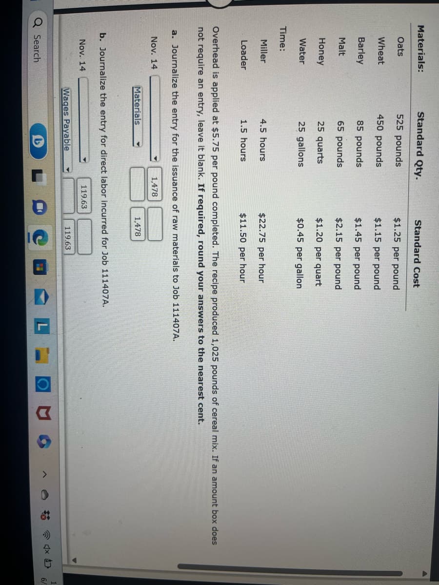 **Educational Resource: Journalizing Entries for Direct Labor and Raw Materials**

**Materials:**

| Material | Standard Qty. | Standard Cost |
|----------|----------------|---------------|
| Oats     | 525 pounds     | $1.25 per pound|
| Wheat    | 150 pounds     | $1.50 per pound|
| Barley   | 85 pounds      | $1.15 per pound|
| Malt     | 65 pounds      | $1.12 per pound|
| Honey    | 25 quarts      | $10.45 per quart|
| Water    | 25 gallons     | $0.45 per gallon|

**Time:**

| Worker | Time | Cost   |
|--------|------|--------|
| Miller | 4.5 hours | $22.75 per hour |
| Loader | 1.5 hours | $11.50 per hour |

Overhead is applied at $5.75 per pound.

**Tasks:**

a. **Journalize the Entry for the Issuance of Raw Materials:**

**November 14**
Materials: $1,478

b. **Journalize the Entry for Direct Labor Incurred for Job 111407A:**

**November 14**
Wages Payable: $119.63

Overhead is applied at $5.75 per pound and the recipe produced 1,025 pounds of cereal mix. If an amount box does not require an entry, leave it blank. Round your answers to the nearest cent.

**November 14**
Wages Payable: $119.63
Materials: $1,478