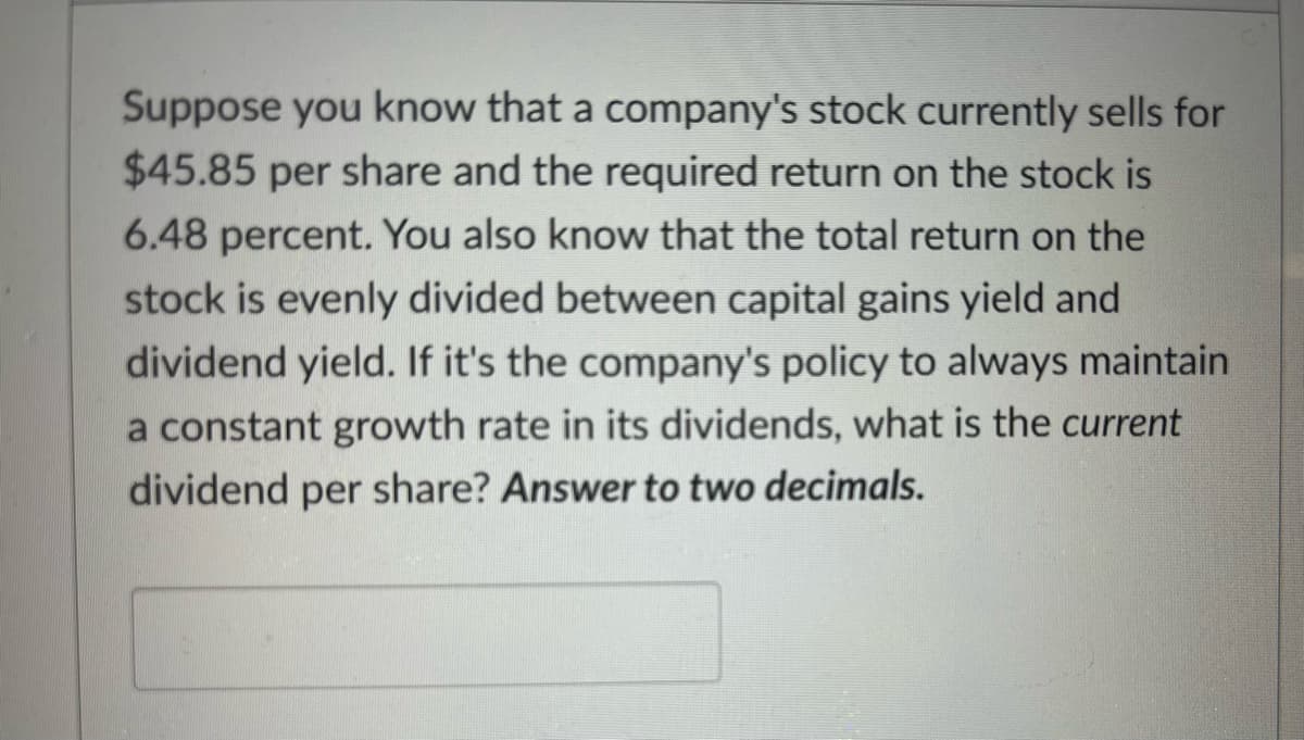 Suppose you know that a company's stock currently sells for
$45.85 per share and the required return on the stock is
6.48 percent. You also know that the total return on the
stock is evenly divided between capital gains yield and
dividend yield. If it's the company's policy to always maintain
a constant growth rate in its dividends, what is the current
dividend per share? Answer to two decimals.
