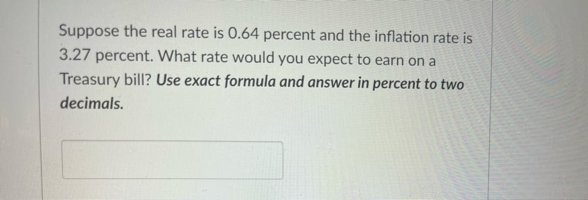 Suppose the real rate is 0.64 percent and the inflation rate is
3.27 percent. What rate would you expect to earn on a
Treasury bill? Use exact formula and answer in percent to two
decimals.