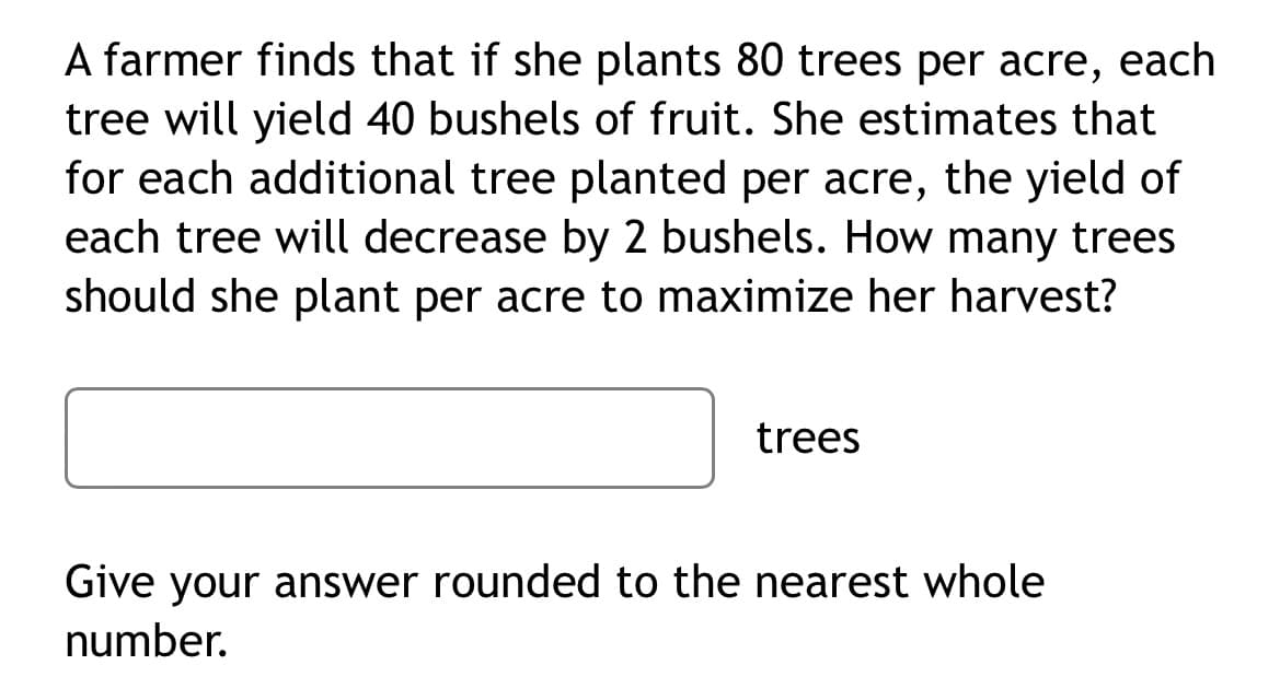 A farmer finds that if she plants 80 trees per acre, each
tree will yield 40 bushels of fruit. She estimates that
for each additional tree planted per acre, the yield of
each tree will decrease by 2 bushels. How many trees
should she plant per acre to maximize her harvest?
trees
Give your answer rounded to the nearest whole
number.