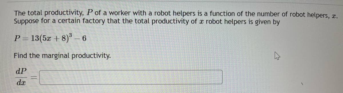 The total productivity, P of a worker with a robot helpers is a function of the number of robot helpers, x.
Suppose for a certain factory that the total productivity of a robot helpers is given by
P = 13(5x+8)³ - 6
Find the marginal productivity.
dP
dx