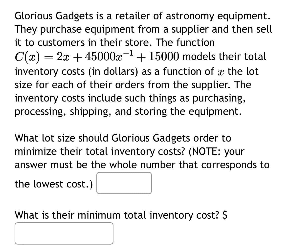 Glorious Gadgets is a retailer of astronomy equipment.
They purchase equipment from a supplier and then sell
it to customers in their store. The function
C(x) = 2x + 45000x-¹ + 15000 models their total
inventory costs (in dollars) as a function of a the lot
size for each of their orders from the supplier. The
inventory costs include such things as purchasing,
processing, shipping, and storing the equipment.
What lot size should Glorious Gadgets order to
minimize their total inventory costs? (NOTE: your
answer must be the whole number that corresponds to
the lowest cost.)
What is their minimum total inventory cost? $