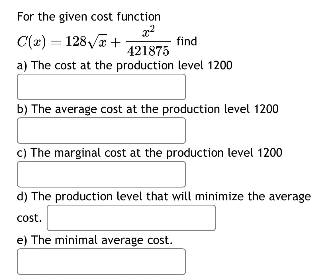 For the given cost function
22
C(x) = 128√x +
find
421875
a) The cost at the production level 1200
b) The average cost at the production level 1200
c) The marginal cost at the production level 1200
d) The production level that will minimize the average
cost.
e) The minimal average cost.