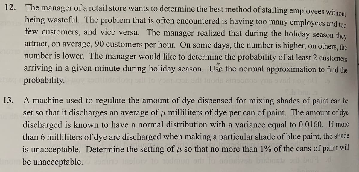 12. The manager of a retail store wants to determine the best method of staffing employees without
being wasteful. The problem that is often encountered is having too many employees and too
few customers, and vice versa. The manager realized that during the holiday season they
attract, on average, 90 customers per hour. On some days, the number is higher, on others, the
number is lower. The manager would like to determine the probability of at least 2 customers
arriving in a given minute during holiday season. Use the normal approximation to find the
erisq probability.
moonos vos svar Boy o
.b bus.
μ
13. A machine used to regulate the amount of dye dispensed for mixing shades of paint can be
set so that it discharges an average of u milliliters of dye per can of paint. The amount of dye
discharged is known to have a normal distribution with a variance equal to 0.0160. If more
than 6 milliliters of dye are discharged when making a particular shade of blue paint, the shade
is unacceptable. Determine the setting of u so that no more than 1% of the cans of paint will
nombe unacceptable.
loiy to
ista sitt bri