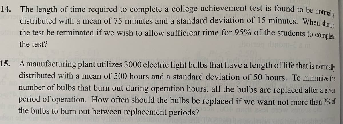 14. The length of time required to complete a college achievement test is found to be normally
distributed with a mean of 75 minutes and a standard deviation of 15 minutes. When should
the test be terminated if we wish to allow sufficient time for 95% of the students to complete
the test?
15. Amanufacturing plant utilizes 3000 electric light bulbs that have a length of life that is normally
distributed with a mean of 500 hours and a standard deviation of 50 hours. To minimize the
number of bulbs that burn out during operation hours, all the bulbs are replaced after a given
period of operation. How often should the bulbs be replaced if we want not more than 2% of
the bulbs to burn out between replacement periods?
et not