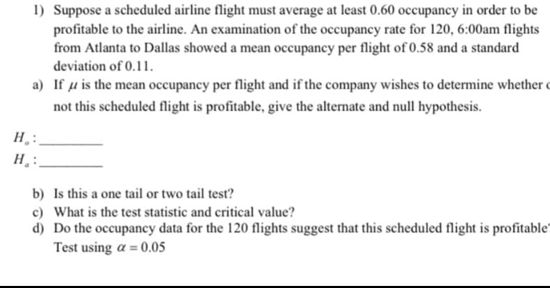 1) Suppose a scheduled airline flight must average at least 0.60 occupancy in order to be
profitable to the airline. An examination of the occupancy rate for 120, 6:00am flights
from Atlanta to Dallas showed a mean occupancy per flight of 0.58 and a standard
deviation of 0.11.
a) If u is the mean occupancy per flight and if the company wishes to determine whether
not this scheduled flight is profitable, give the alternate and null hypothesis.
H₂:
H:
b) Is this a one tail or two tail test?
c) What is the test statistic and critical value?
d) Do the occupancy data for the 120 flights suggest that this scheduled flight is profitable
Test using a = 0.05