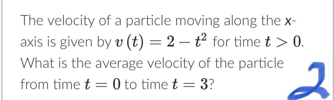 ### Physics Problem: Average Velocity of a Particle

**Problem Statement:**

The velocity of a particle moving along the x-axis is given by the equation:
\[ v(t) = 2 - t^2 \]
for time \( t > 0 \).

**Question:**
What is the average velocity of the particle from time \( t = 0 \) to time \( t = 3 \)?

(Page reference: Introduction to Motion in One Dimension)

**Detailed Explanation:**

To find the average velocity, \( v_{avg} \), of the particle over a time interval from \( t = 0 \) to \( t = 3 \), we use the formula:
\[ v_{avg} = \frac{1}{t_f - t_i} \int_{t_i}^{t_f} v(t) \, dt \]
where \( t_i \) is the initial time, \( t_f \) is the final time, and \( v(t) \) is the velocity function.

In this case:
- \( t_i = 0 \)
- \( t_f = 3 \)
- \( v(t) = 2 - t^2 \)

Substitute the given values into the average velocity formula to compute the result.

For more insights and detailed concepts, refer to our [Motion in One Dimension](#) section.
