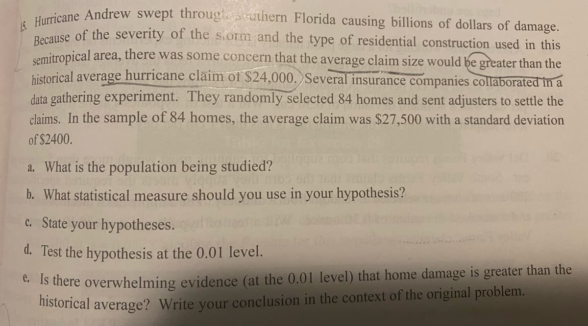 bollihobau sus and
15. Hurricane Andrew swept through southern Florida causing billions of dollars of damage.
Because of the severity of the storm and the type of residential construction used in this
semitropical area, there was some concern that the average claim size would be greater than the
historical average hurricane claim of $24,000. Several insurance companies collaborated in a
data gathering experiment. They randomly selected 84 homes and sent adjusters to settle the
claims. In the sample of 84 homes, the average claim was $27,500 with a standard deviation
of $2400.
a. What is the population being studied?
Ja voit moo eri
eratalo
b. What statistical measure should you use in your hypothesis?
c. State your hypotheses.
d. Test the hypothesis at the 0.01 level.
e. Is there overwhelming evidence (at the 0.01 level) that home damage is greater than the
historical average? Write your conclusion in the context of the original problem.