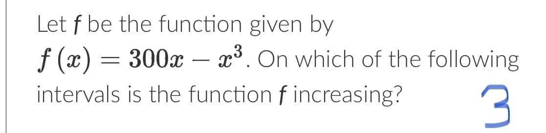 **Example Problem: Finding Intervals of Increase**

**Problem Statement:**

Let \( f \) be the function given by
\[ f(x) = 300x - x^3. \]
On which of the following intervals is the function \( f \) increasing?

**Solution:**

To determine intervals where the function \( f \) is increasing, we need to find where its derivative, \( f'(x) \), is positive.

1. **Find the derivative \( f'(x) \):**
   \[ f(x) = 300x - x^3 \]
   Using the rules of differentiation:
   \[ f'(x) = 300 - 3x^2 \]

2. **Set the derivative \( f'(x) \) equal to zero and solve for \( x \):**
   \[ 300 - 3x^2 = 0 \]
   \[ 3x^2 = 300 \]
   \[ x^2 = 100 \]
   \[ x = \pm 10 \]

3. **Determine the intervals to test:**
   The critical points divide the x-axis into three intervals: \( (-\infty, -10) \), \( (-10, 10) \), and \( (10, \infty) \).

4. **Test points in each interval:**

   - For \( x \) in \( (-\infty, -10) \), pick \( x = -11 \):
     \[ f'(-11) = 300 - 3(-11)^2 = 300 - 3 \cdot 121 = 300 - 363 = -63 \]
     Since \( f'(-11) < 0 \), \( f \) is decreasing on \( (-\infty, -10) \).

   - For \( x \) in \( (-10, 10) \), pick \( x = 0 \):
     \[ f'(0) = 300 - 3(0)^2 = 300 \]
     Since \( f'(0) > 0 \), \( f \) is increasing on \( (-10, 10) \).

   - For \( x \) in \( (10, \infty) \), pick \( x = 11 \):
     \[ f'(11) = 300 - 3(11)^2