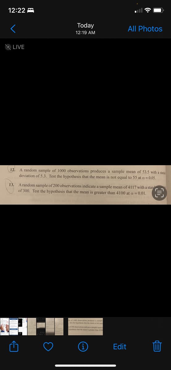 12:22
LIVE
Today
12:19 AM
12. A random sample of 1000 observations produces a sample mean of 53.5 with a stand
deviation of 5.3. Test the hypothesis that the mean is not equal to 55 at a = 0.05.
13.
A random sample of 200 observations indicate a sample mean of 4117 with a stan
of 300. Test the hypothesis that the mean is greater than 4100 at a = 0.01.
e of 1000 observations produces a sample
Test the hypothesis that the meen is not a
All Photos
200 observations indicate a sample meas
hypothesis that the mean is greater than 4100
Edit