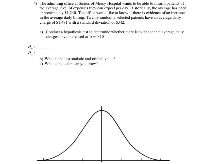 4) The admitting office at Sisters of Mercy Hospital wants to be able to inform patients of
the average level of expenses they can expect per day. Historically, the average has been
approximately $1,240. The office would like to know if there is evidence of an increase
in the average daily billing. Twenty randomly selected patients have an average daily
charge of $1,491 with a standard deviation of $342.
H₂ :
H:
a) Conduct a hypothesis test to determine whether there is evidence that average daily
charges have increased at a = 0.10.
b) What is the test statistic and critical value?
c) What conclusion can you draw?