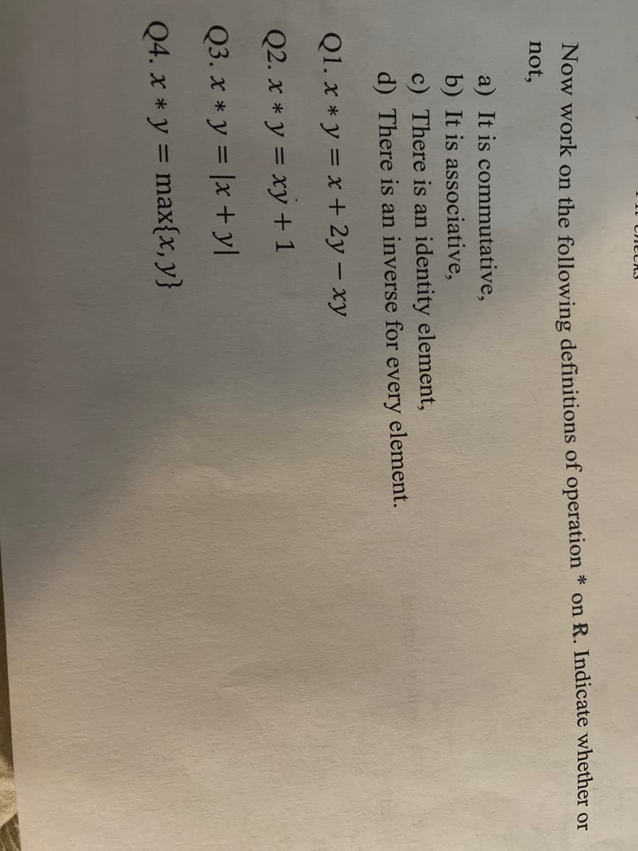 Now work on the following definitions of operation * on R. Indicate whether or
not,
a) It is commutative,
b) It is associative,
c) There is an identity element,
d) There is an inverse for every element.
Q1. x * y = x + 2y – xy
Q2. x * y = xy +1
Q3. x * y = |x + yl
Q4. x * y = max{x, y}
%3D
