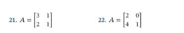 The image presents two problems involving matrices.

**Problem 21:**

Matrix A is given as:

\[
A = \begin{bmatrix} 3 & 1 \\ 2 & 1 \end{bmatrix}
\]

**Problem 22:**

Matrix A is given as:

\[
A = \begin{bmatrix} 2 & 0 \\ 4 & 1 \end{bmatrix}
\]

No graphs or diagrams are present in the image. Each problem involves a 2x2 matrix, which is a rectangular array of numbers with two rows and two columns. The first matrix consists of the entries 3, 1 in the first row and 2, 1 in the second row. The second matrix consists of the entries 2, 0 in the first row and 4, 1 in the second row. These matrices can be used for various operations such as addition, multiplication, finding the determinant, or calculating the inverse, providing essential components in linear algebra studies.